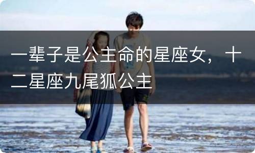 一辈子是公主命的星座女，十二星座九尾狐公主
