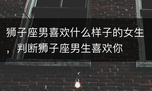 狮子座男喜欢什么样子的女生，判断狮子座男生喜欢你