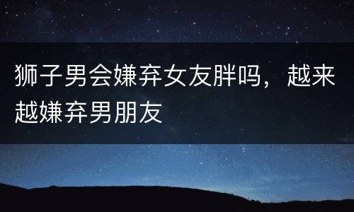 狮子男会嫌弃女友胖吗，越来越嫌弃男朋友