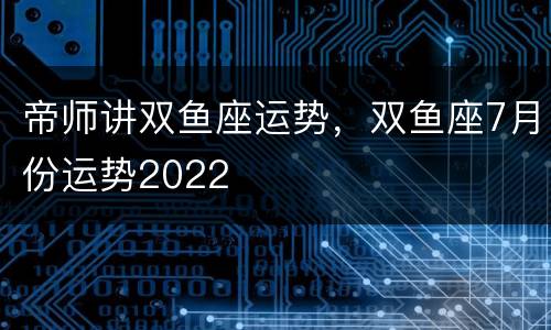 帝师讲双鱼座运势，双鱼座7月份运势2022