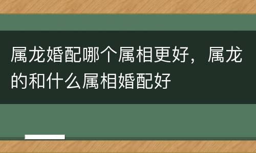 属龙婚配哪个属相更好，属龙的和什么属相婚配好