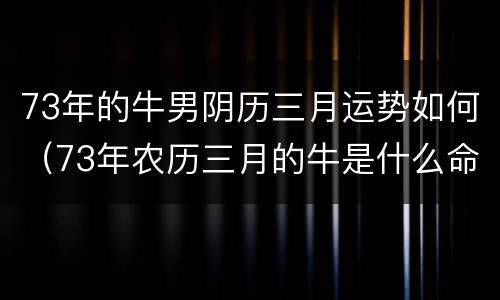 73年的牛男阴历三月运势如何（73年农历三月的牛是什么命农历）