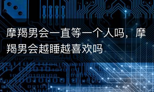 摩羯男会一直等一个人吗，摩羯男会越睡越喜欢吗