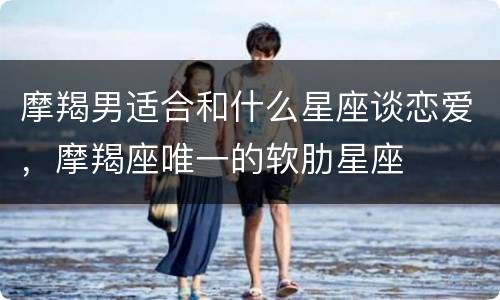 摩羯男适合和什么星座谈恋爱，摩羯座唯一的软肋星座