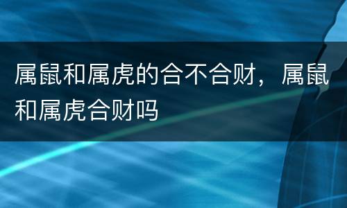 属鼠和属虎的合不合财，属鼠和属虎合财吗