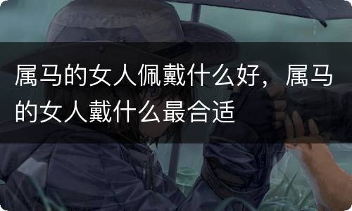属马的女人佩戴什么好，属马的女人戴什么最合适