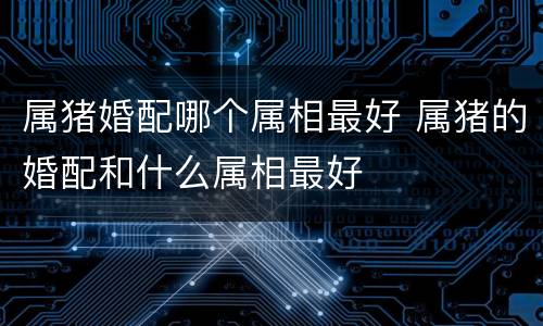 属猪婚配哪个属相最好 属猪的婚配和什么属相最好