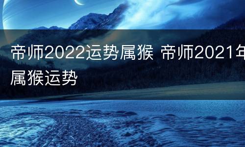 帝师2022运势属猴 帝师2021年属猴运势