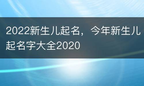 2022新生儿起名，今年新生儿起名字大全2020