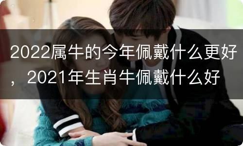 2022属牛的今年佩戴什么更好，2021年生肖牛佩戴什么好