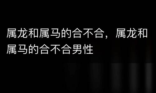 属龙和属马的合不合，属龙和属马的合不合男性