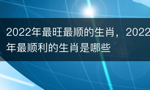 2022年最旺最顺的生肖，2022年最顺利的生肖是哪些