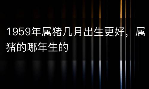 1959年属猪几月出生更好，属猪的哪年生的