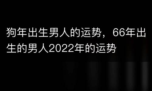 狗年出生男人的运势，66年出生的男人2022年的运势