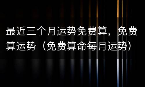 最近三个月运势免费算，免费算运势（免费算命每月运势）