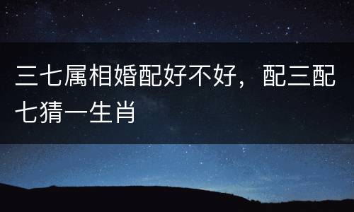 三七属相婚配好不好，配三配七猜一生肖