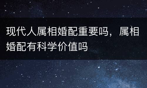 现代人属相婚配重要吗，属相婚配有科学价值吗