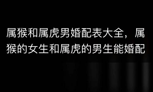 属猴和属虎男婚配表大全，属猴的女生和属虎的男生能婚配吗