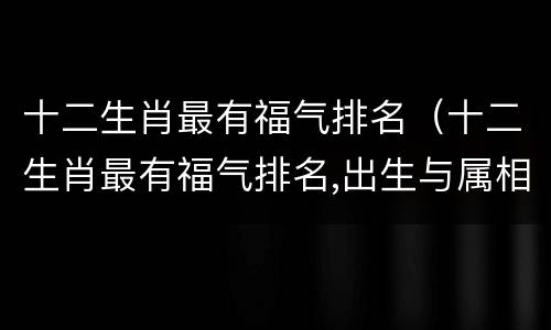 十二生肖最有福气排名（十二生肖最有福气排名,出生与属相）