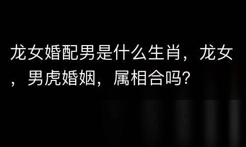 龙女婚配男是什么生肖，龙女，男虎婚姻，属相合吗？