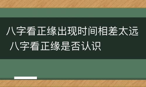 八字看正缘出现时间相差太远 八字看正缘是否认识