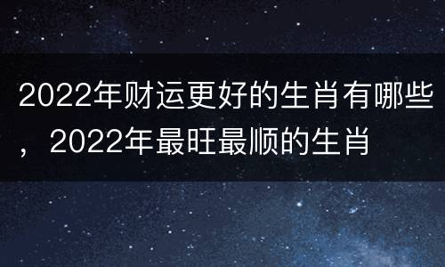 2022年财运更好的生肖有哪些，2022年最旺最顺的生肖