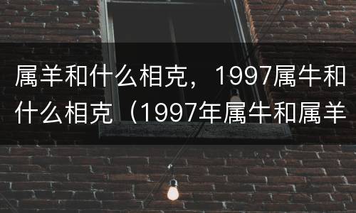 属羊和什么相克，1997属牛和什么相克（1997年属牛和属羊配吗）