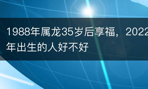 1988年属龙35岁后享福，2022年出生的人好不好