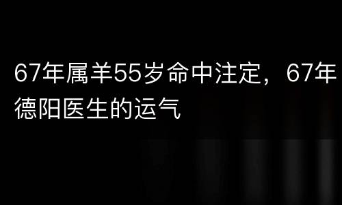 67年属羊55岁命中注定，67年德阳医生的运气