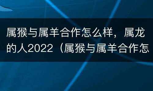 属猴与属羊合作怎么样，属龙的人2022（属猴与属羊合作怎么样?顺利吗?）