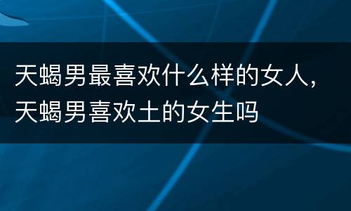 天蝎男最喜欢什么样的女人，天蝎男喜欢土的女生吗