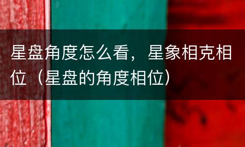 星盘角度怎么看，星象相克相位（星盘的角度相位）