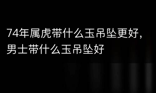 74年属虎带什么玉吊坠更好，男士带什么玉吊坠好