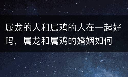 属龙的人和属鸡的人在一起好吗，属龙和属鸡的婚姻如何