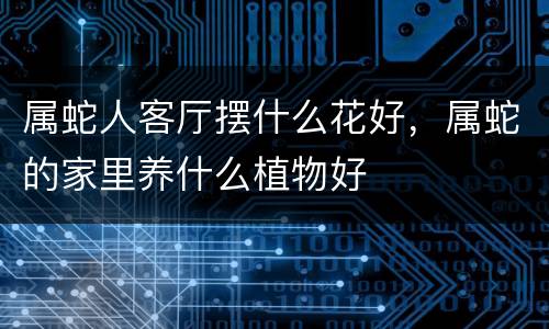 属蛇人客厅摆什么花好，属蛇的家里养什么植物好