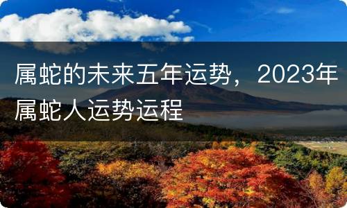 属蛇的未来五年运势，2023年属蛇人运势运程