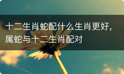 十二生肖蛇配什么生肖更好，属蛇与十二生肖配对