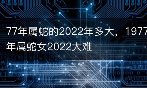 77年属蛇的2022年多大，1977年属蛇女2022大难