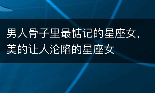 男人骨子里最惦记的星座女，美的让人沦陷的星座女