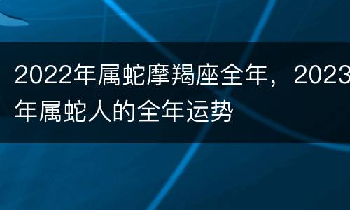 2022年属蛇摩羯座全年，2023年属蛇人的全年运势