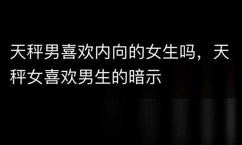 天秤男喜欢内向的女生吗，天秤女喜欢男生的暗示