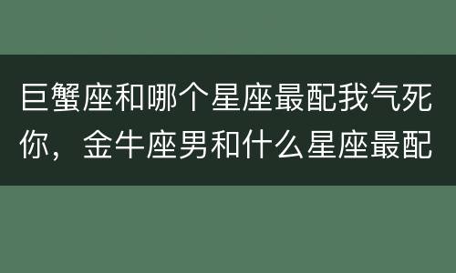 巨蟹座和哪个星座最配我气死你，金牛座男和什么星座最配