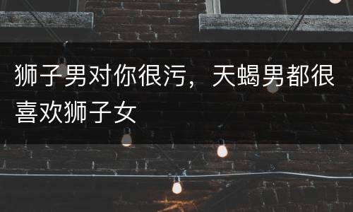 狮子男对你很污，天蝎男都很喜欢狮子女