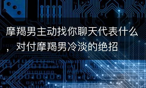 摩羯男主动找你聊天代表什么，对付摩羯男冷淡的绝招