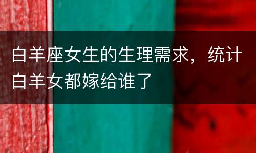 白羊座女生的生理需求，统计白羊女都嫁给谁了