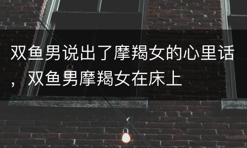 双鱼男说出了摩羯女的心里话，双鱼男摩羯女在床上