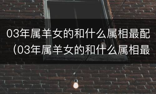 03年属羊女的和什么属相最配（03年属羊女的和什么属相最配呢）