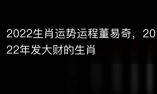 2022生肖运势运程董易奇，2022年发大财的生肖