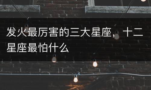 发火最厉害的三大星座，十二星座最怕什么
