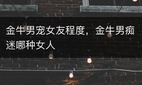 金牛男宠女友程度，金牛男痴迷哪种女人